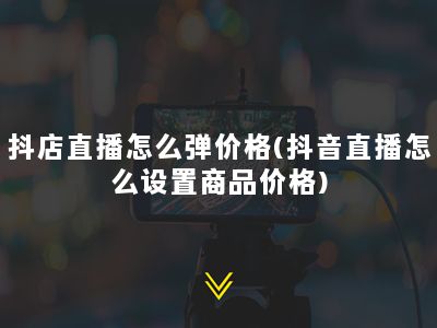 抖店直播怎么弹价格(抖音直播怎么设置商品价格)