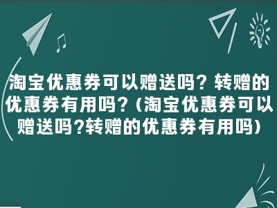 淘宝优惠券可以赠送吗？转赠的优惠券有用吗？(淘宝优惠券可以赠送吗?转赠的优惠券有用吗)