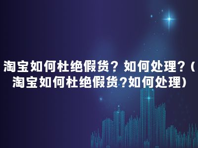 淘宝如何杜绝假货？如何处理？(淘宝如何杜绝假货?如何处理)