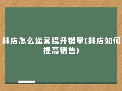 抖店怎么运营提升销量(抖店如何提高销售)