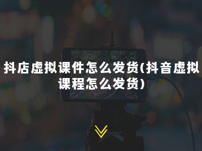 抖店虚拟课件怎么发货(抖音虚拟课程怎么发货)