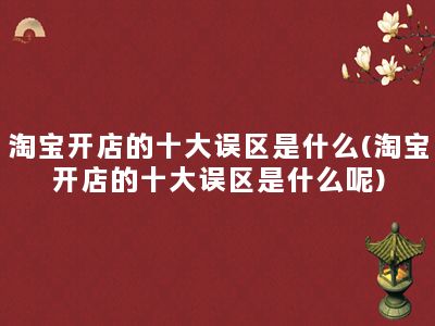 淘宝开店的十大误区是什么(淘宝开店的十大误区是什么呢)