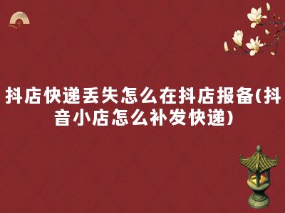 抖店快递丢失怎么在抖店报备(抖音小店怎么补发快递)