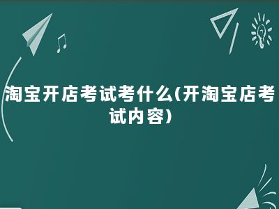 淘宝开店考试考什么(开淘宝店考试内容)