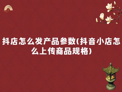 抖店怎么发产品参数(抖音小店怎么上传商品规格)