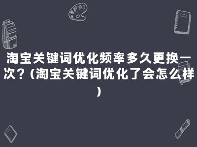 淘宝关键词优化频率多久更换一次？(淘宝关键词优化了会怎么样)