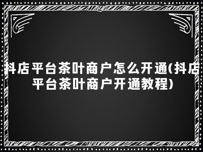 抖店平台茶叶商户怎么开通(抖店平台茶叶商户开通教程)