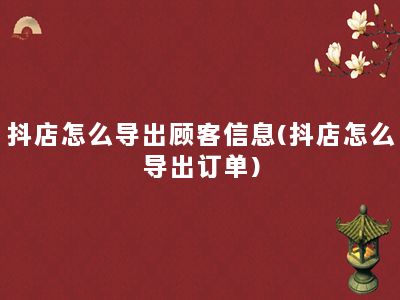 抖店怎么导出顾客信息(抖店怎么导出订单)