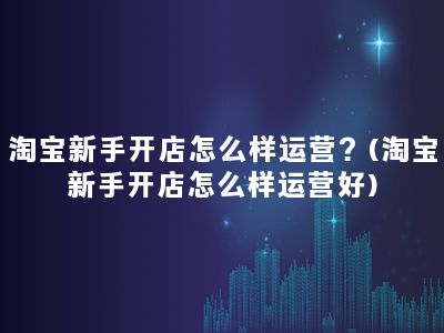 淘宝新手开店怎么样运营？(淘宝新手开店怎么样运营好)