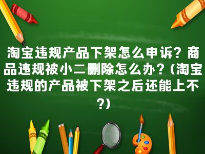 淘宝违规产品下架怎么申诉？商品违规被小二删除怎么办？(淘宝违规的产品被下架之后还能上不?)