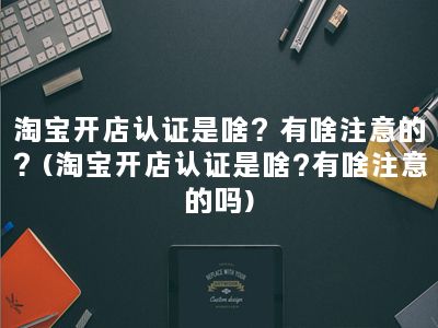 淘宝开店认证是啥？有啥注意的？(淘宝开店认证是啥?有啥注意的吗)