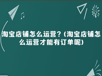 淘宝店铺怎么运营？(淘宝店铺怎么运营才能有订单呢)