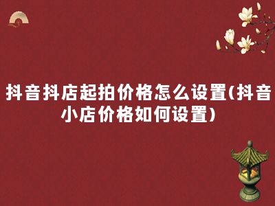 抖音抖店起拍价格怎么设置(抖音小店价格如何设置)