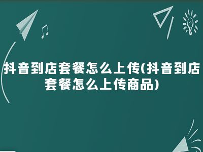 抖音到店套餐怎么上传(抖音到店套餐怎么上传商品)