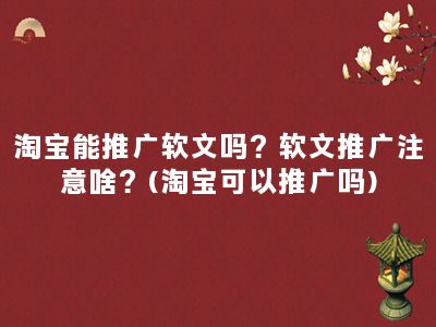 淘宝能推广软文吗？软文推广注意啥？(淘宝可以推广吗)