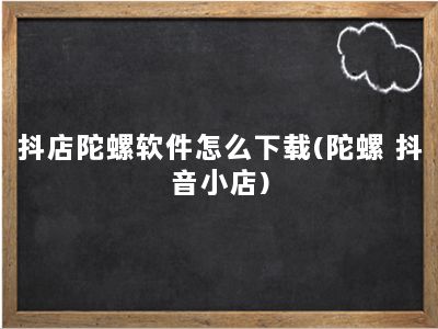 抖店陀螺软件怎么下载(陀螺 抖音小店)