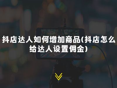 抖店达人如何增加商品(抖店怎么给达人设置佣金)