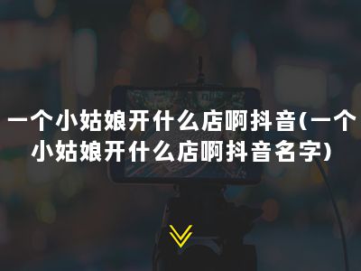 一个小姑娘开什么店啊抖音(一个小姑娘开什么店啊抖音名字)