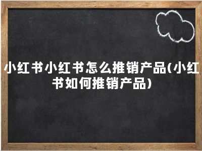 小红书小红书怎么推销产品(小红书如何推销产品)