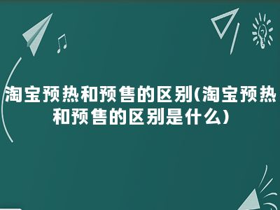 淘宝预热和预售的区别(淘宝预热和预售的区别是什么)