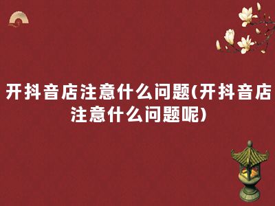 开抖音店注意什么问题(开抖音店注意什么问题呢)