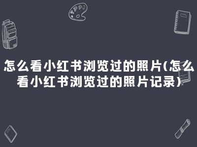 怎么看小红书浏览过的照片(怎么看小红书浏览过的照片记录)