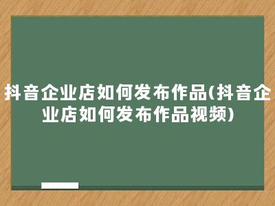 抖音企业店如何发布作品(抖音企业店如何发布作品视频)