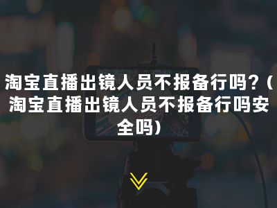 淘宝直播出镜人员不报备行吗？(淘宝直播出镜人员不报备行吗安全吗)