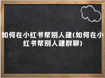 如何在小红书帮别人建(如何在小红书帮别人建群聊)