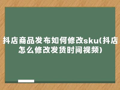 抖店商品发布如何修改sku(抖店怎么修改发货时间视频)