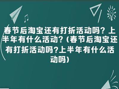 春节后淘宝还有打折活动吗？上半年有什么活动？(春节后淘宝还有打折活动吗?上半年有什么活动吗)