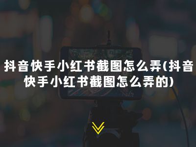 抖音快手小红书截图怎么弄(抖音快手小红书截图怎么弄的)