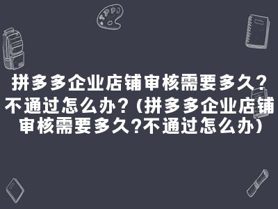 拼多多企业店铺审核需要多久？不通过怎么办？(拼多多企业店铺审核需要多久?不通过怎么办)