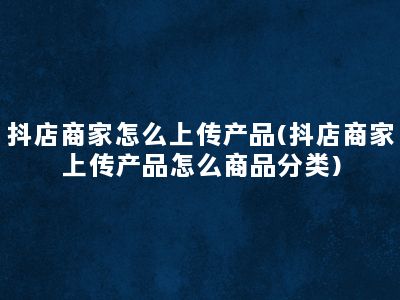 抖店商家怎么上传产品(抖店商家上传产品怎么商品分类)