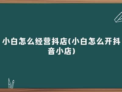 小白怎么经营抖店(小白怎么开抖音小店)