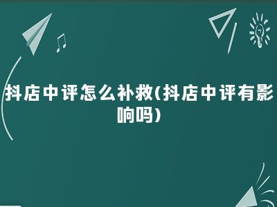 抖店中评怎么补救(抖店中评有影响吗)