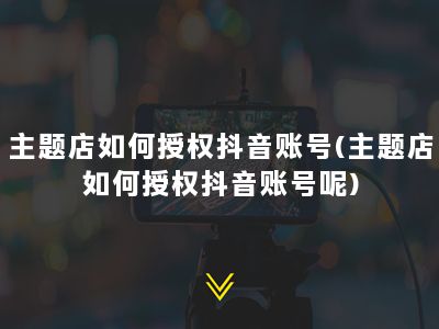 主题店如何授权抖音账号(主题店如何授权抖音账号呢)