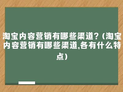 淘宝内容营销有哪些渠道？(淘宝内容营销有哪些渠道,各有什么特点)