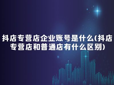 抖店专营店企业账号是什么(抖店专营店和普通店有什么区别)