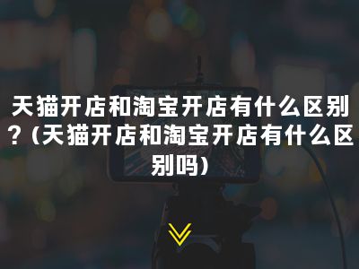 天猫开店和淘宝开店有什么区别？(天猫开店和淘宝开店有什么区别吗)