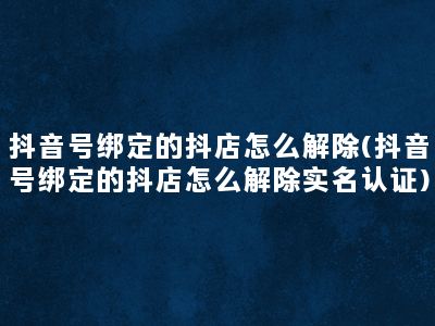 抖音号绑定的抖店怎么解除(抖音号绑定的抖店怎么解除实名认证)