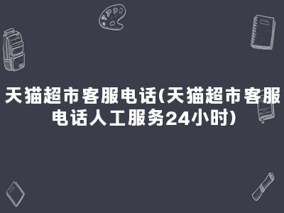 天猫超市客服电话(天猫超市客服电话人工服务24小时)