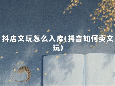 抖店文玩怎么入库(抖音如何卖文玩)