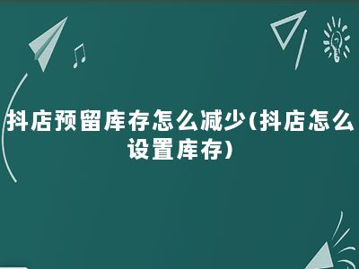 抖店预留库存怎么减少(抖店怎么设置库存)