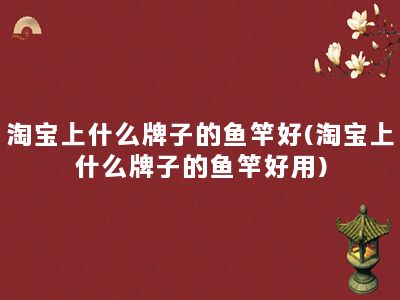 淘宝上什么牌子的鱼竿好(淘宝上什么牌子的鱼竿好用)