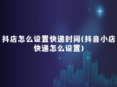 抖店怎么设置快递时间(抖音小店快递怎么设置)