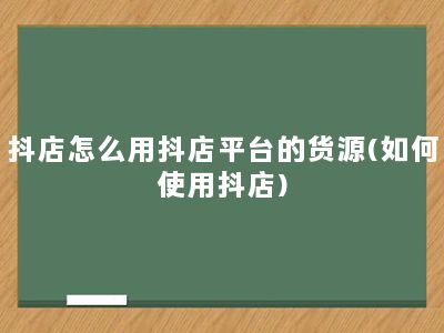 抖店怎么用抖店平台的货源(如何使用抖店)