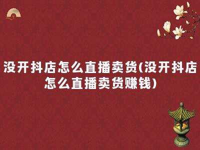 没开抖店怎么直播卖货(没开抖店怎么直播卖货赚钱)