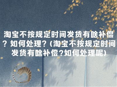 淘宝不按规定时间发货有啥补偿？如何处理？(淘宝不按规定时间发货有啥补偿?如何处理呢)