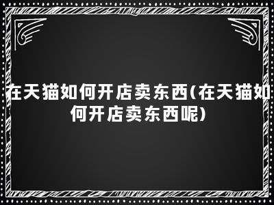 在天猫如何开店卖东西(在天猫如何开店卖东西呢)